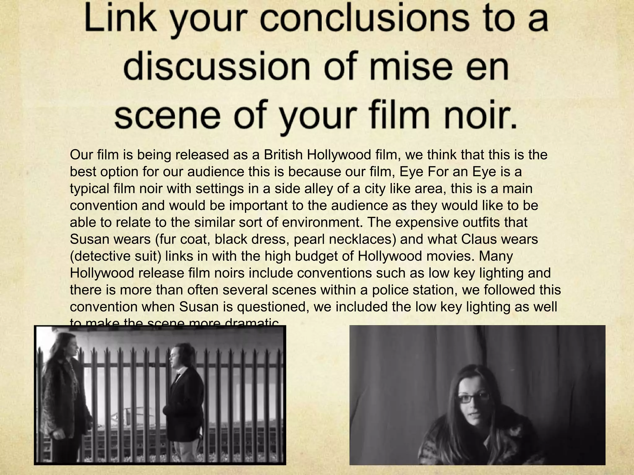 Our film is being released as a British Hollywood film, we think that this is the
best option for our audience this is because our film, Eye For an Eye is a
typical film noir with settings in a side alley of a city like area, this is a main
convention and would be important to the audience as they would like to be
able to relate to the similar sort of environment. The expensive outfits that
Susan wears (fur coat, black dress, pearl necklaces) and what Claus wears
(detective suit) links in with the high budget of Hollywood movies. Many
Hollywood release film noirs include conventions such as low key lighting and
there is more than often several scenes within a police station, we followed this
convention when Susan is questioned, we included the low key lighting as well
to make the scene more dramatic.
 