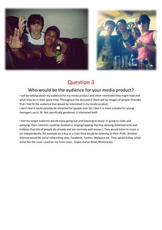 Question 3
       Who would be the audience for your media product?
I will be talking about my audience for my media product and other interested they might hold and
what they do in their spare time. Throughout the document there will be images of people (friends)
that I feel fit the audience that would be interested in my media product.
I don’t feel it could possibly be attracted for people over 30, I feel it is more suitable for young
teenagers up to 30. Not specifically gendered, it interested both.

I feel my target audience would enjoy going out and listening to music or going to clubs and
partying. Their interests could be football or singing/rapping, hip hop dancing (talented skills and
hobbies that lots of people do already and are normally well known.) They would listen to music a
lot independently, for example on a bus or a train they would be listening to their iPods. Another
interest would be social networking sites, Facebook, Twitter, MySpace etc. They would follow urban
artist like the ones I used on my front cover, Drake, Kanye West, Rhianna etc.
 