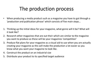 The production process
• When producing a media product such as a magazine you have to got through a
  ‘production and publication phrase’ which consists of five main steps…

1. Thinking up the initial ideas for your magazine, what genre will it be? What will
   it look like?
2. Research other magazines that are out their which are similar to the magazine
   you want to produce as these will be your magazines ‘competition’
3. Produce flat plans for your magazine as a visual aid to use when you are actually
   creating your magazine as this will make the production a lot easier as you
   know what you want your magazine to look like.
4. Construct the product on an industrial size
5. Distribute your product to its specified target audience
 