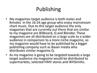 Publishing
• My magazines target audience is both males and
  females in the 16-24 age group who enjoy mainstream
  chart music. Due to this target audience the only
  magazines that are currently out there that are similar
  to my magazine are Billboard, Q and Blender. These
  magazines are all distributed on a large scale to a wider
  audience in comparison to a more niche magazine, so
  my magazine would have to be published by a bigger
  publishing company such as Bauer media who
  distributes similar magazine Q.
• As my magazine is going to be targeted towards a large
  target audience my magazine would be distributed to
  supermarkets, selected HMV stores and WHSmiths.
 