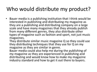 Who would distribute my product?
• Bauer media is a publishing institution that I think would be
  interested in publishing and distributing my magazine as
  they are a publishing and distributing company on a large
  scale and have many magazines that they already publish
  from many different genres, they also distribute other
  types of magazine such as fashion and sport, not just music
  magazines.
  They distribute similar music magazine Q so they could use
  they distributing techniques that they use for Q on my
  magazine as they are similar in genre.
  Bauer media could also help me during the publishing of
  my magazine as they are experienced in publishing and
  distributing and would know how to make my magazine
  industry standard and how to get it out there to buyers.
 