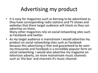 Advertising my product
• It is easy for magazines such as Kerrang to be advertised as
  they have corresponding radio stations and TV shows and
  websites that there target audience will check so they can
  advertise on there.
  Many other magazines rely on social networking sites such
  as Facebook and twitter.
• As my target audience is mainstream I would advertise my
  product on social networking sites such as Facebook
  because this advertising is free and guaranteed to be seen
  my thousands and Facebook is a incredibly popular form on
  social networking. I would also advertise my magazine on
  television adverts, on more mainstream music channels
  such as ‘the box’ and channels 4’s music channel.
 