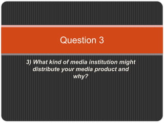 Question 3

3) What kind of media institution might
   distribute your media product and
                  why?
 