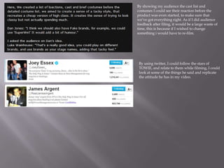 By showing my audience the cast list and
costumes I could see their reaction before the
product was even started, to make sure that
we’ve got everything right. As if I did audience
feedback after filing, it would be a large waste of
time, this is because if I wished to change
something i would have to re-film.




 By using twitter, I could follow the stars of
 TOWIE, and relate to them while filming, I could
 look at some of the things he said and replicate
 the attitude he has in my video.
 