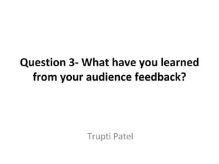 Question 3- What have you learned
  from your audience feedback?



            Trupti Patel
 