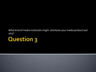 What kind of media institution might distribute your media product and
why?
 