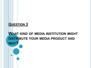 QUESTION 3

WHAT KIND OF MEDIA INSTITUTION MIGHT
DISTRIBUTE YOUR MEDIA PRODUCT AND
WHY?
 