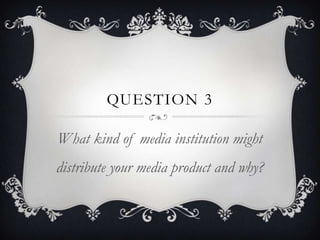 QUESTION 3

What kind of media institution might
distribute your media product and why?
 