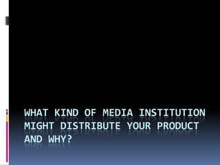 WHAT KIND OF MEDIA INSTITUTION
MIGHT DISTRIBUTE YOUR PRODUCT
AND WHY?
 