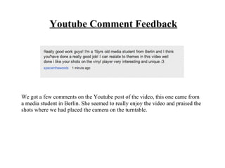 Youtube Comment Feedback




We got a few comments on the Youtube post of the video, this one came from
a media student in Berlin. She seemed to really enjoy the video and praised the
shots where we had placed the camera on the turntable.
 