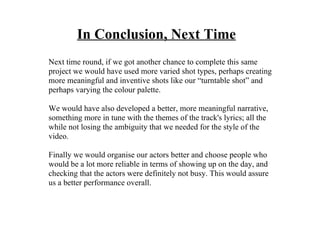 In Conclusion, Next Time
Next time round, if we got another chance to complete this same
project we would have used more varied shot types, perhaps creating
more meaningful and inventive shots like our “turntable shot” and
perhaps varying the colour palette.

We would have also developed a better, more meaningful narrative,
something more in tune with the themes of the track's lyrics; all the
while not losing the ambiguity that we needed for the style of the
video.

Finally we would organise our actors better and choose people who
would be a lot more reliable in terms of showing up on the day, and
checking that the actors were definitely not busy. This would assure
us a better performance overall.
 