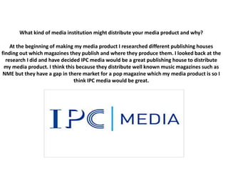 What kind of media institution might distribute your media product and why?
At the beginning of making my media product I researched different publishing houses
finding out which magazines they publish and where they produce them. I looked back at the
research I did and have decided IPC media would be a great publishing house to distribute
my media product. I think this because they distribute well known music magazines such as
NME but they have a gap in there market for a pop magazine which my media product is so I
think IPC media would be great.