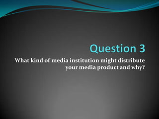 What kind of media institution might distribute
                 your media product and why?
 
