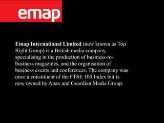 Emap International Limited (now known as Top
Right Group) is a British media company,
specialising in the production of business-to-
business magazines, and the organisation of
business events and conferences. The company was
once a constituent of the FTSE 100 Index but is
now owned by Apax and Guardian Media Group.
 