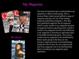 My Magazine
                      The kind of institution that would distribute my
                      magazines is Bauer media group. This is
                      because Bauer media group publish a range of
                      magazine and they are one of the leading
                      magazine publishing companies .Also they
                      have published magazine like Q magazine
                      which is quite similar to my magazine because
                      Q magazine features upcoming artist, which is
                      similar to my magazine but the only difference
                      is my magazine is focusing on upcoming artist
                      in the R&B and Hip hop genre. The reason I
My magazine           would want my magazine to be distributed by
                      Bauer media group is that they are one
                      Europe’s largest privately owned publishing
                      Group this shows they are very experienced,
                      and if my magazine was to be distributed by
                      them it would give my magazine good
                      reputation.
 