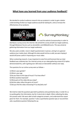What have you learned from your audience feedback?


We decided to conduct audience research into our products in order to gain a better
understanding of what our target audience would be looking for, and so increase the
effectiveness of our products.




                                          We used the website Surveymonkey in order to
distribute a survey across the internet. We aimed this survey at both our target audience,
through Metalcore forums such as stereokiller and AllMetalForums. This was aimed at
gathering information from our target audienece.

We also used a smaller, more in depth questionnaire in person, aiming it at a general
audience (our media class). Although this data would not be as valid, we were hoping it
would still prove useful in improving our music video.

When conducting research, it was important to note first and foremost that our total
feedback was relatively low. Our internet survey on our video gathering a total of 22 replies
demonstrated this, with it getting over 100 views on Stereokiller without one reply.

The questions for our online survey were as follows –

1) What is your gender?
2) What is your age
3) Do you listen to this type of music? if so how often?
4) What could be improved?
5) What parts of the video did you enjoy?
6) Did the video reflect the genre of music?
7) Did you find the video interesting? If so why/why not?



We tried to make the questions give both qualitative and quantitative data, in order for us
to quickly gather the information, but for it also to be in depth. When collecting the data,
this proved useful. We were able to both categorise answers, and understand the reason
given for them. For example, question 7 asks a quantitative question (yes or no) and then
asks a qualitative question following this up.
 