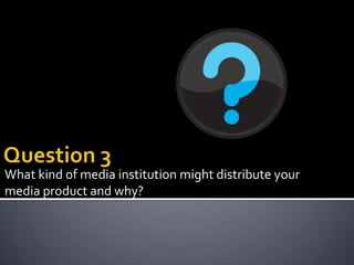 What kind of media institution might distribute your
media product and why?
 