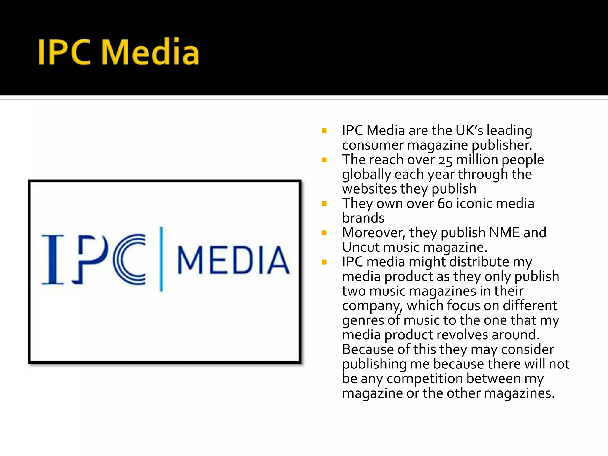    IPC Media are the UK’s leading
    consumer magazine publisher.
   The reach over 25 million people
    globally each year through the
    websites they publish
   They own over 60 iconic media
    brands
   Moreover, they publish NME and
    Uncut music magazine.
   IPC media might distribute my
    media product as they only publish
    two music magazines in their
    company, which focus on different
    genres of music to the one that my
    media product revolves around.
    Because of this they may consider
    publishing me because there will not
    be any competition between my
    magazine or the other magazines.
 