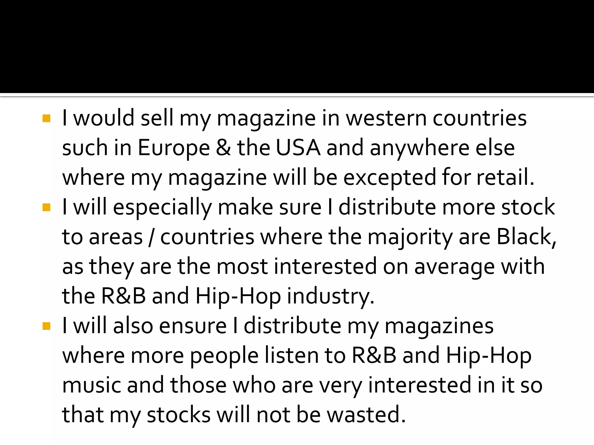  I would sell my magazine in western countries
  such in Europe & the USA and anywhere else
  where my magazine will be excepted for retail.
 I will especially make sure I distribute more stock
  to areas / countries where the majority are Black,
  as they are the most interested on average with
  the R&B and Hip-Hop industry.
 I will also ensure I distribute my magazines
  where more people listen to R&B and Hip-Hop
  music and those who are very interested in it so
  that my stocks will not be wasted.
 
