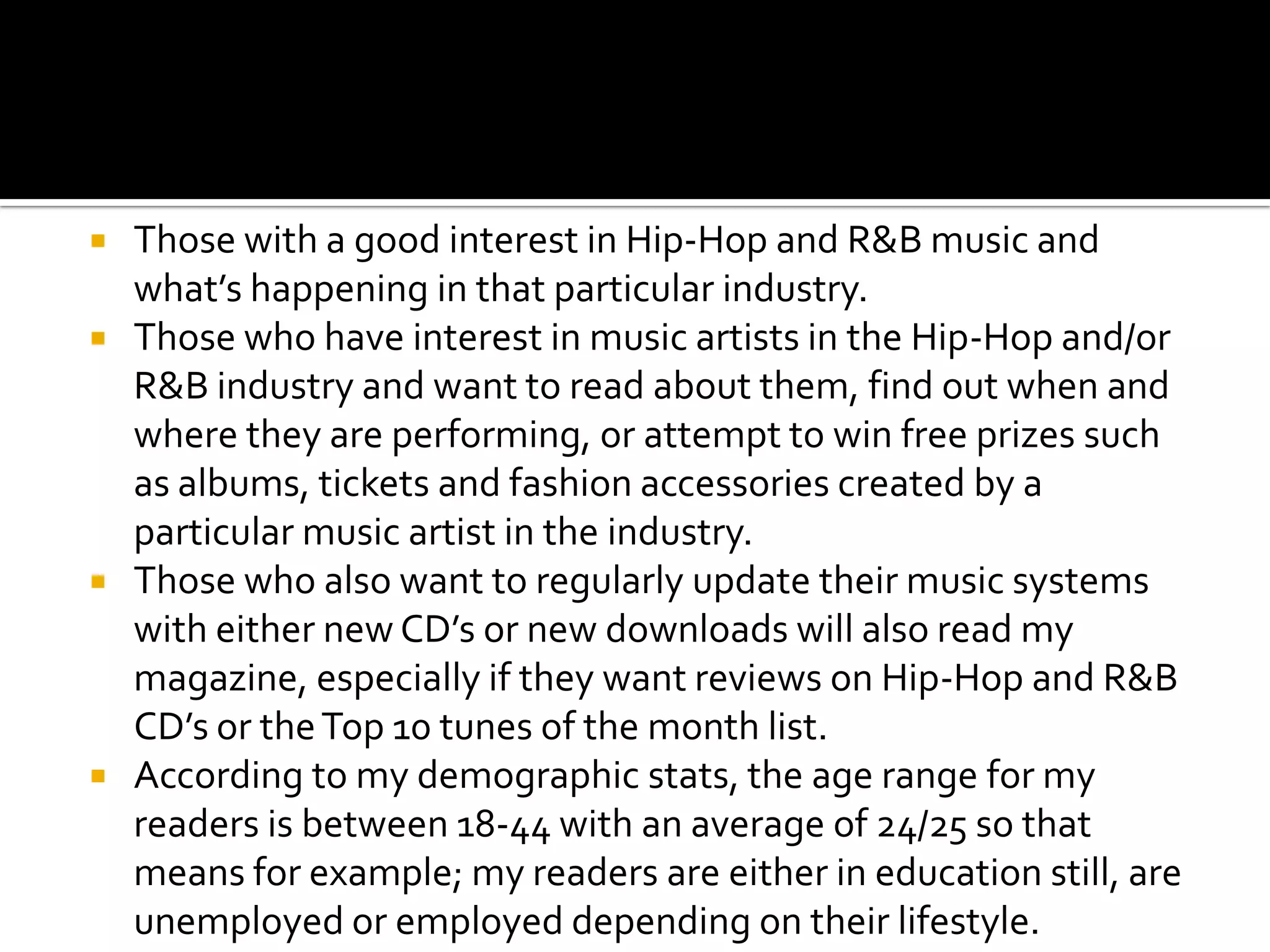    Those with a good interest in Hip-Hop and R&B music and
    what’s happening in that particular industry.
   Those who have interest in music artists in the Hip-Hop and/or
    R&B industry and want to read about them, find out when and
    where they are performing, or attempt to win free prizes such
    as albums, tickets and fashion accessories created by a
    particular music artist in the industry.
   Those who also want to regularly update their music systems
    with either new CD’s or new downloads will also read my
    magazine, especially if they want reviews on Hip-Hop and R&B
    CD’s or the Top 10 tunes of the month list.
   According to my demographic stats, the age range for my
    readers is between 18-44 with an average of 24/25 so that
    means for example; my readers are either in education still, are
    unemployed or employed depending on their lifestyle.
 