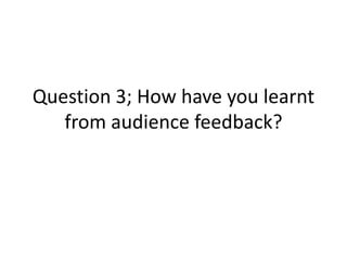 Question 3; How have you learnt
   from audience feedback?
 