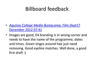 Billboard feedback

• Aquinas College Media &amp;amp; Film Dept17
  December 2012 07:41
• Images are good, E4 branding is in wrong corner and
  needs to have the name of the programme, dates
  and times. Green tinges around hair just need
  removing. Good eyeline matches. Well done, a good
  first draft :)
 