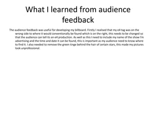 What I learned from audience
                       feedback
The audience feedback was useful for developing my billboard. Firstly I realised that my e4 tag was on the
    wrong side to where it would conventionally be found which is on the right, this needs to be changed so
    that the audience can tell its an e4 production. As well as this I need to include my name of the show I’m
    advertising and the time and date it can be found, this is important as my audience need to know where
    to find it. I also needed to remove the green tinge behind the hair of certain stars, this made my pictures
    look unprofessional.
 