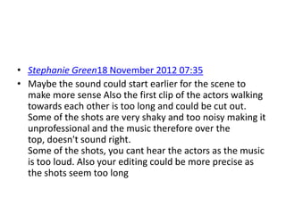 • Stephanie Green18 November 2012 07:35
• Maybe the sound could start earlier for the scene to
  make more sense Also the first clip of the actors walking
  towards each other is too long and could be cut out.
  Some of the shots are very shaky and too noisy making it
  unprofessional and the music therefore over the
  top, doesn't sound right.
  Some of the shots, you cant hear the actors as the music
  is too loud. Also your editing could be more precise as
  the shots seem too long
 