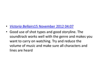 • Victoria Bellairs15 November 2012 04:07
• Good use of shot types and good storyline. The
  soundtrack works well with the genre and makes you
  want to carry on watching. Try and reduce the
  volume of music and make sure all characters and
  lines are heard
 