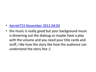 • harrietT15 November 2012 04:03
• the music is really good but your background music
  is drowning out the dialoug so maybe have a play
  with the volume and you need your title cards and
  stuff, i like how the story like how the audience can
  understand the story line :)
 