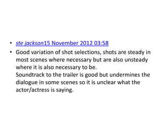 • ste jackson15 November 2012 03:58
• Good variation of shot selections, shots are steady in
  most scenes where necessary but are also unsteady
  where it is also necessary to be.
  Soundtrack to the trailer is good but undermines the
  dialogue in some scenes so it is unclear what the
  actor/actress is saying.
 