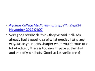 • Aquinas College Media &amp;amp; Film Dept16
  November 2012 04:07
• Very good feedback, think they've said it all. You
  already had a good idea of what needed fixing any
  way. Make your edits sharper when you do your next
  lot of editing, there is too much space at the start
  and end of your shots. Good so far, well done :)
 