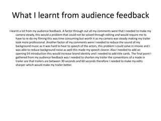 What I learnt from audience feedback
I learnt a lot from my audience feedback. A factor through out all my comments were that I needed to make my
      camera steady, this would a problem that could not be solved through editing and would require me to
      have to re-do my filming this was time consuming but worth it as my camera was steady making my trailer
      look more professional. Another factor of my comments were I needed to reduce the sound of my
      background music as it was hard to hear to speech of the actors, this problem I could solve in imovie and I
      was able to reduce background noise as well this made my speech clearer. Also I needed to add an
      opening E4 introduction this would increase brand identity and I needed to add title cards. The final point I
      gathered from my audience feedback was I needed to shorten my trailer the conventions of a made in
      trailer are that trailers are between 30 seconds and 60 seconds therefore I needed to make my edits
      sharper which would make my trailer better.
 