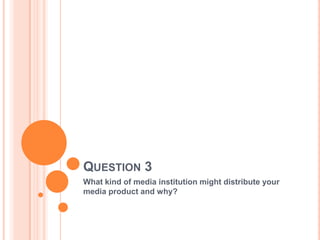 QUESTION 3
What kind of media institution might distribute your
media product and why?
 