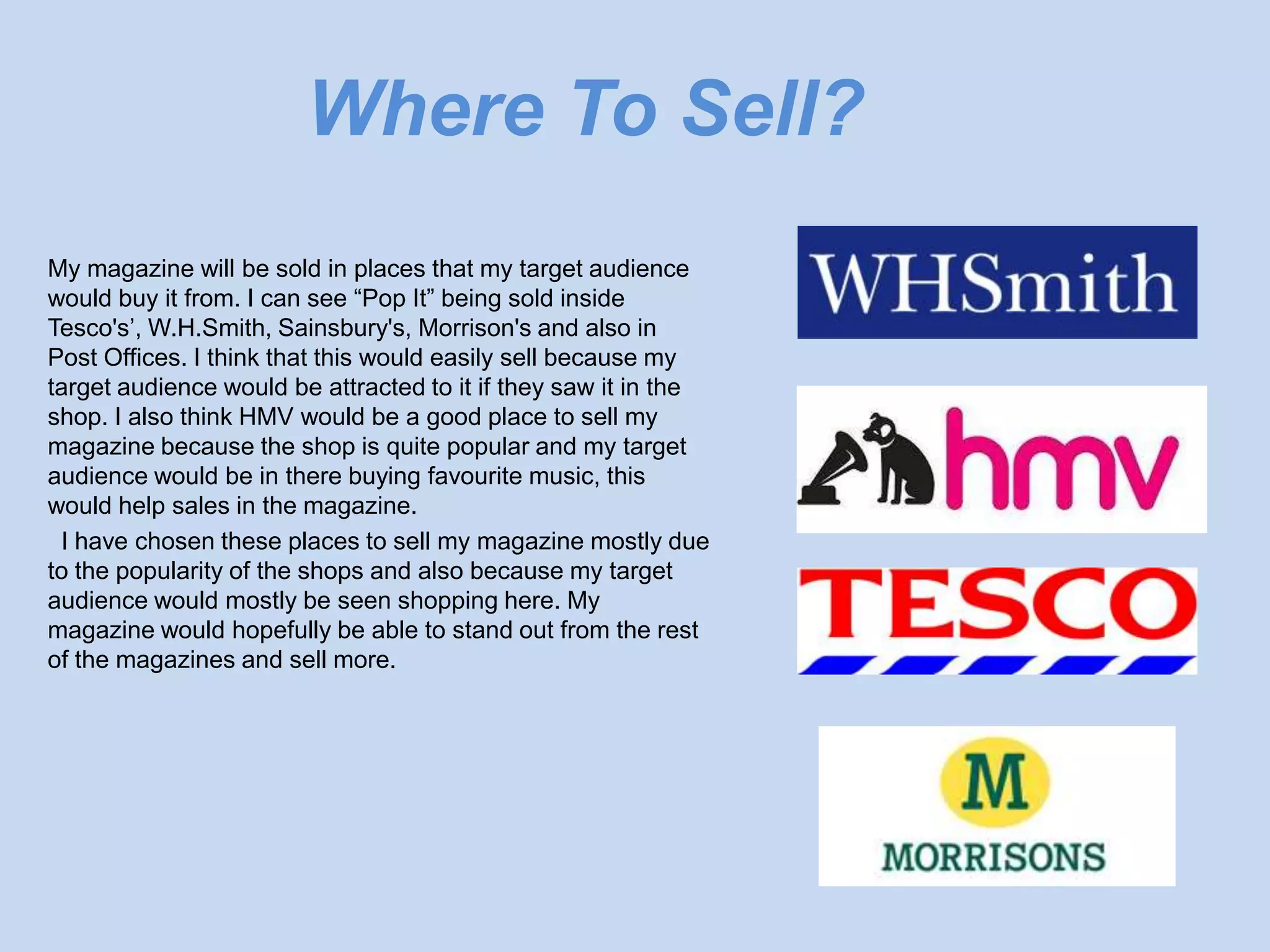 Where To Sell?
My magazine will be sold in places that my target audience
would buy it from. I can see “Pop It” being sold inside
Tesco's’, W.H.Smith, Sainsbury's, Morrison's and also in
Post Offices. I think that this would easily sell because my
target audience would be attracted to it if they saw it in the
shop. I also think HMV would be a good place to sell my
magazine because the shop is quite popular and my target
audience would be in there buying favourite music, this
would help sales in the magazine.
 I have chosen these places to sell my magazine mostly due
to the popularity of the shops and also because my target
audience would mostly be seen shopping here. My
magazine would hopefully be able to stand out from the rest
of the magazines and sell more.
 