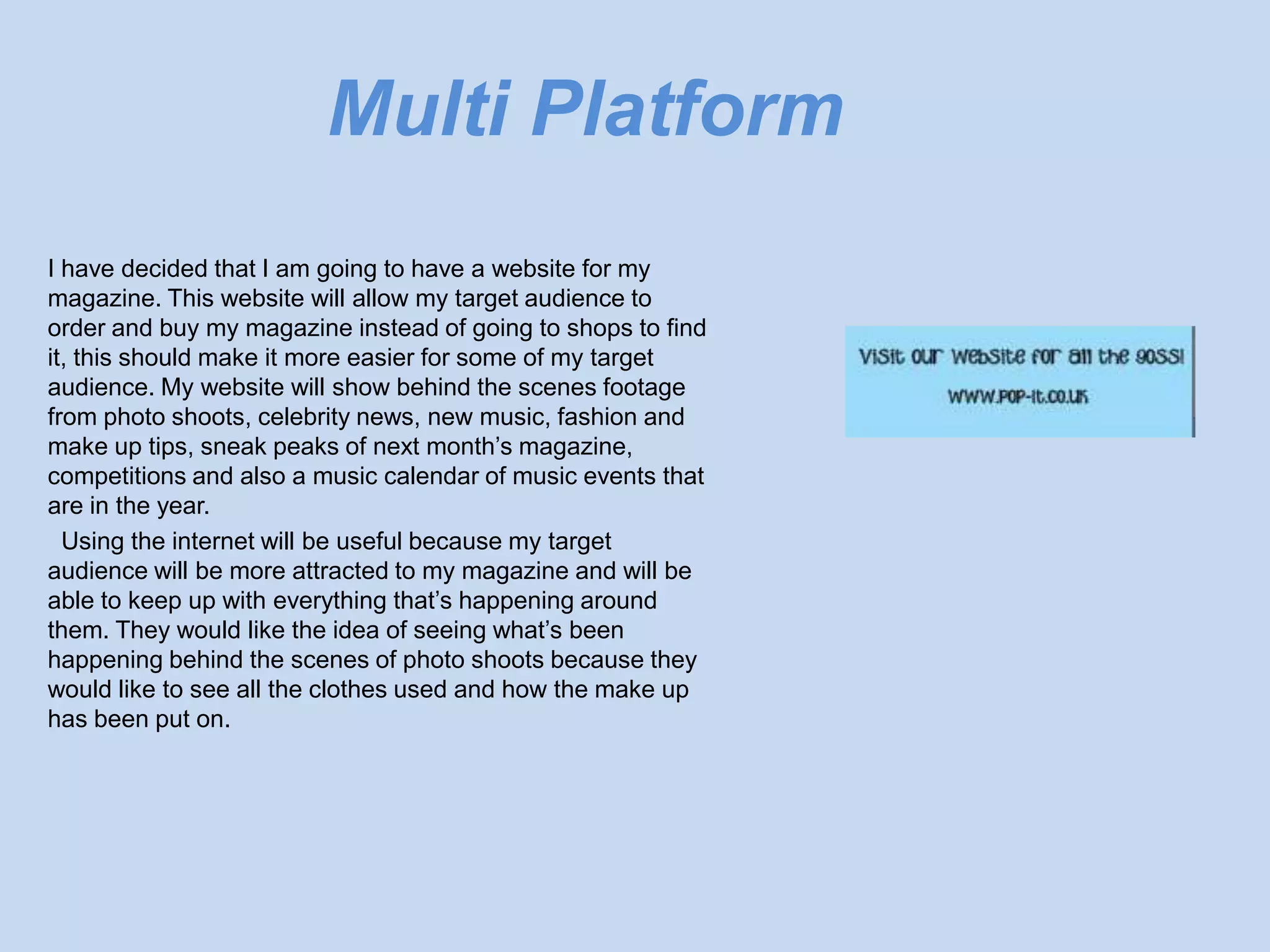 Multi Platform
I have decided that I am going to have a website for my
magazine. This website will allow my target audience to
order and buy my magazine instead of going to shops to find
it, this should make it more easier for some of my target
audience. My website will show behind the scenes footage
from photo shoots, celebrity news, new music, fashion and
make up tips, sneak peaks of next month’s magazine,
competitions and also a music calendar of music events that
are in the year.
  Using the internet will be useful because my target
audience will be more attracted to my magazine and will be
able to keep up with everything that’s happening around
them. They would like the idea of seeing what’s been
happening behind the scenes of photo shoots because they
would like to see all the clothes used and how the make up
has been put on.
 