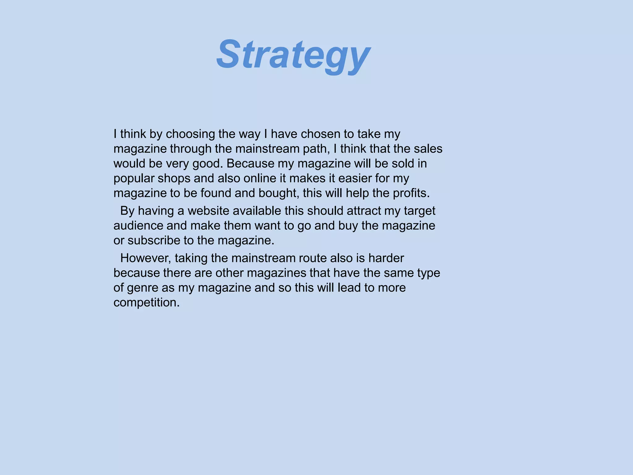 Strategy
I think by choosing the way I have chosen to take my
magazine through the mainstream path, I think that the sales
would be very good. Because my magazine will be sold in
popular shops and also online it makes it easier for my
magazine to be found and bought, this will help the profits.
  By having a website available this should attract my target
audience and make them want to go and buy the magazine
or subscribe to the magazine.
  However, taking the mainstream route also is harder
because there are other magazines that have the same type
of genre as my magazine and so this will lead to more
competition.
 