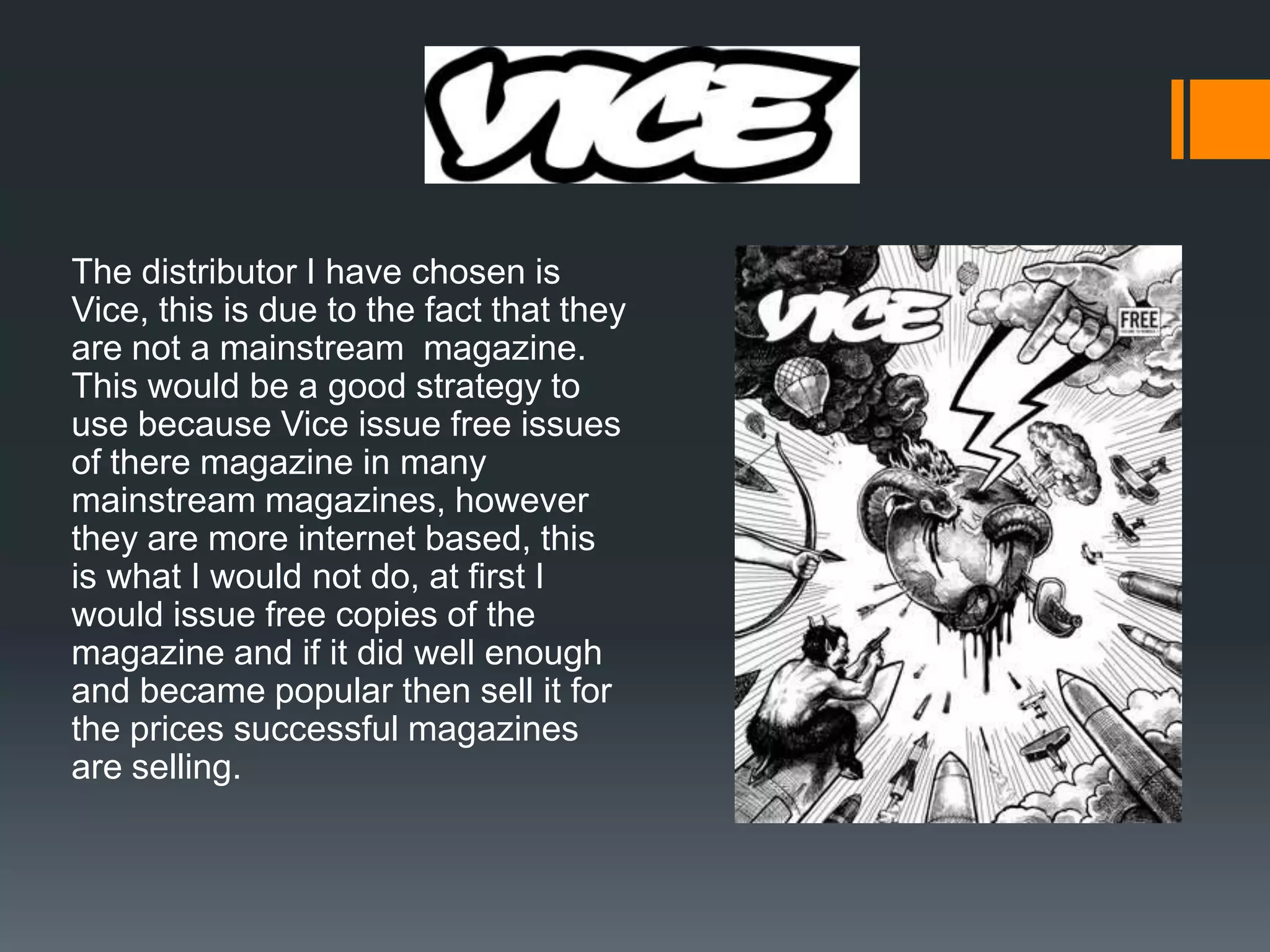 The distributor I have chosen is
Vice, this is due to the fact that they
are not a mainstream magazine.
This would be a good strategy to
use because Vice issue free issues
of there magazine in many
mainstream magazines, however
they are more internet based, this
is what I would not do, at first I
would issue free copies of the
magazine and if it did well enough
and became popular then sell it for
the prices successful magazines
are selling.
 