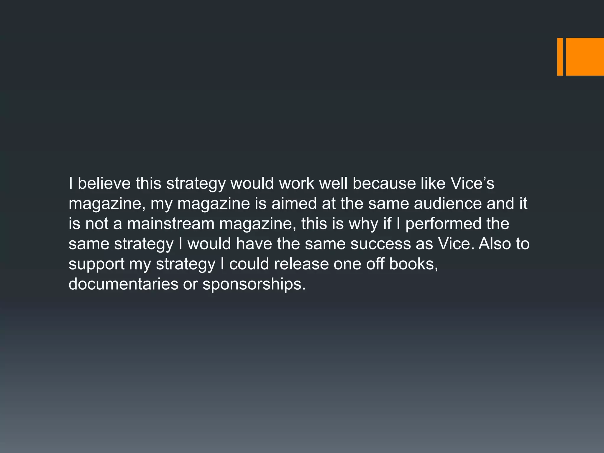 I believe this strategy would work well because like Vice’s
magazine, my magazine is aimed at the same audience and it
is not a mainstream magazine, this is why if I performed the
same strategy I would have the same success as Vice. Also to
support my strategy I could release one off books,
documentaries or sponsorships.
 