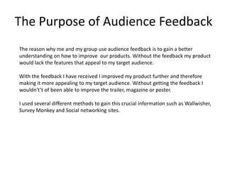 The Purpose of Audience Feedback
The reason why me and my group use audience feedback is to gain a better
understanding on how to improve our products. Without the feedback my product
would lack the features that appeal to my target audience.

With the feedback I have received I improved my product further and therefore
making it more appealing to my target audience. Without getting the feedback I
wouldn't’t of been able to improve the trailer, magazine or poster.

I used several different methods to gain this crucial information such as Wallwisher,
Survey Monkey and Social networking sites.
 