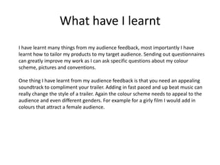 What have I learnt
I have learnt many things from my audience feedback, most importantly I have
learnt how to tailor my products to my target audience. Sending out questionnaires
can greatly improve my work as I can ask specific questions about my colour
scheme, pictures and conventions.

One thing I have learnt from my audience feedback is that you need an appealing
soundtrack to compliment your trailer. Adding in fast paced and up beat music can
really change the style of a trailer. Again the colour scheme needs to appeal to the
audience and even different genders. For example for a girly film I would add in
colours that attract a female audience.
 