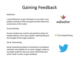 Gaining Feedback
Wallsisher

I used Wallsisher to gain feecback on my trailer, here
people could post what was good and bad about the
conventions of the trailer.

Survey Monkey

Survey monkey was used to ask questions about my
media products, here I got a better understanding on
the thought of the target audience.

Social Networking

Social networking helped me distribute my feedback
methods and enabled me to reach a bigger audience,
my target audience also use social networking sites
which made it easier to gain feedback.
 