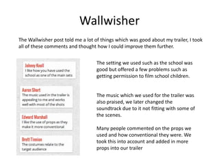 Wallwisher
The Wallwisher post told me a lot of things which was good about my trailer, I took
all of these comments and thought how I could improve them further.


                                   The setting we used such as the school was
                                   good but offered a few problems such as
                                   getting permission to film school children.


                                   The music which we used for the trailer was
                                   also praised, we later changed the
                                   soundtrack due to it not fitting with some of
                                   the scenes.

                                   Many people commented on the props we
                                   used and how conventional they were. We
                                   took this into account and added in more
                                   props into our trailer
 