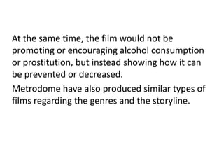 At the same time, the film would not be
promoting or encouraging alcohol consumption
or prostitution, but instead showing how it can
be prevented or decreased.
Metrodome have also produced similar types of
films regarding the genres and the storyline.
 