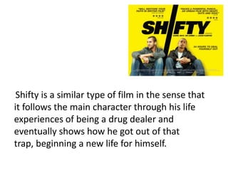 Shifty is a similar type of film in the sense that
it follows the main character through his life
experiences of being a drug dealer and
eventually shows how he got out of that
trap, beginning a new life for himself.
 