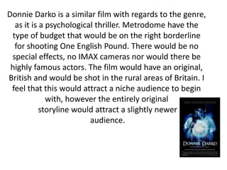 Donnie Darko is a similar film with regards to the genre,
  as it is a psychological thriller. Metrodome have the
 type of budget that would be on the right borderline
  for shooting One English Pound. There would be no
 special effects, no IMAX cameras nor would there be
 highly famous actors. The film would have an original,
British and would be shot in the rural areas of Britain. I
 feel that this would attract a niche audience to begin
             with, however the entirely original
           storyline would attract a slightly newer
                         audience.
 
