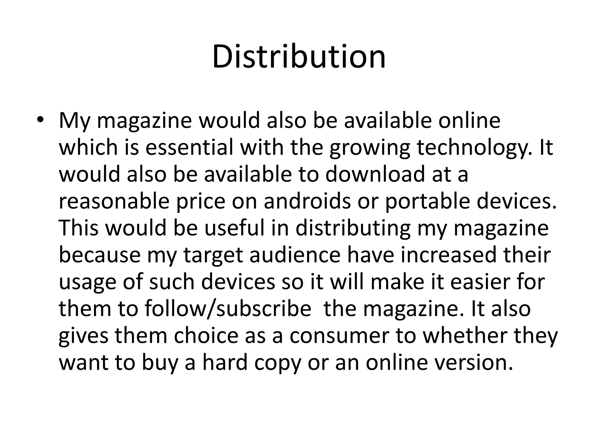 Distribution
• My magazine would also be available online
  which is essential with the growing technology. It
  would also be available to download at a
  reasonable price on androids or portable devices.
  This would be useful in distributing my magazine
  because my target audience have increased their
  usage of such devices so it will make it easier for
  them to follow/subscribe the magazine. It also
  gives them choice as a consumer to whether they
  want to buy a hard copy or an online version.
 