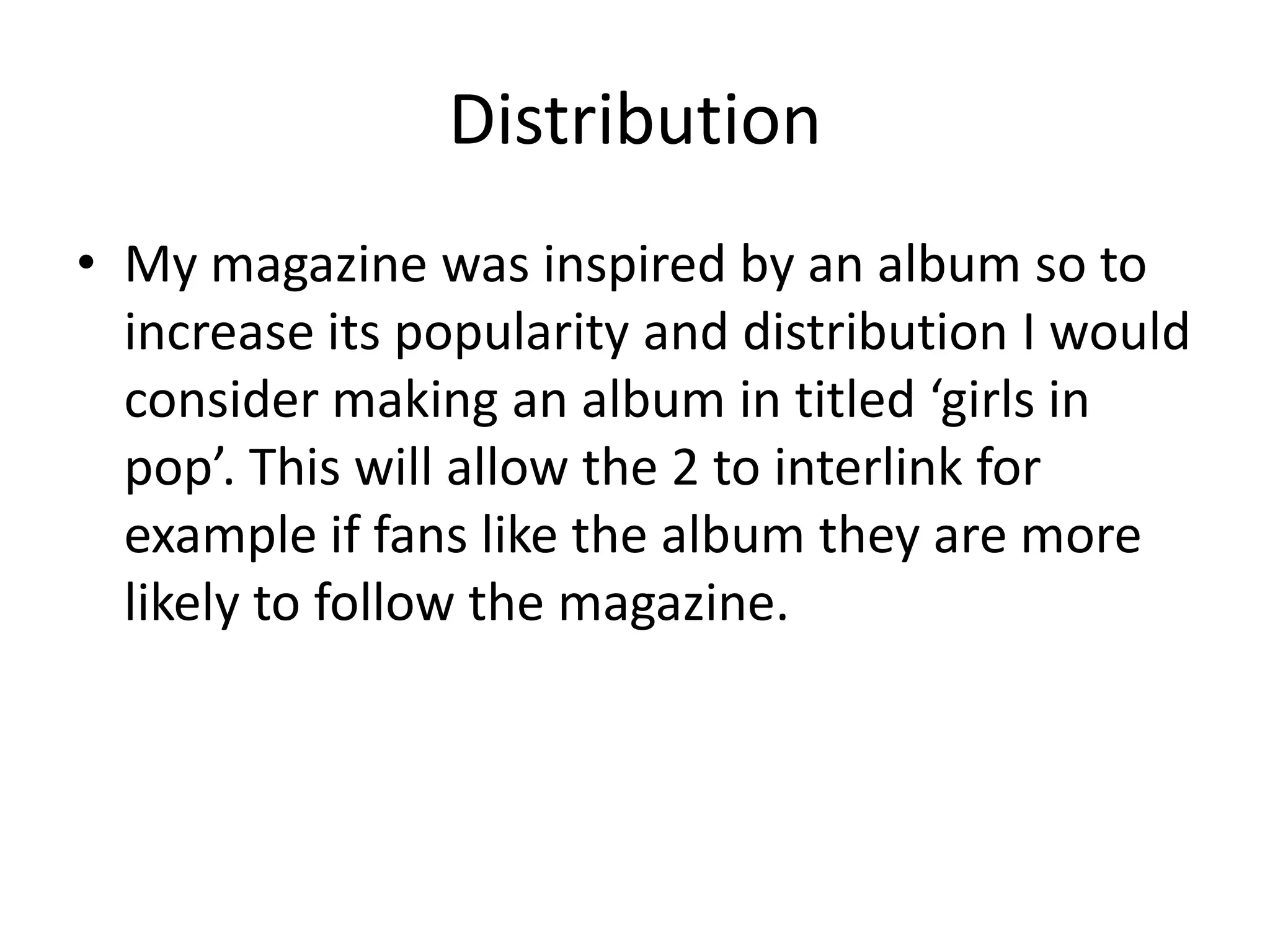 Distribution
• My magazine was inspired by an album so to
  increase its popularity and distribution I would
  consider making an album in titled ‘girls in
  pop’. This will allow the 2 to interlink for
  example if fans like the album they are more
  likely to follow the magazine.
 