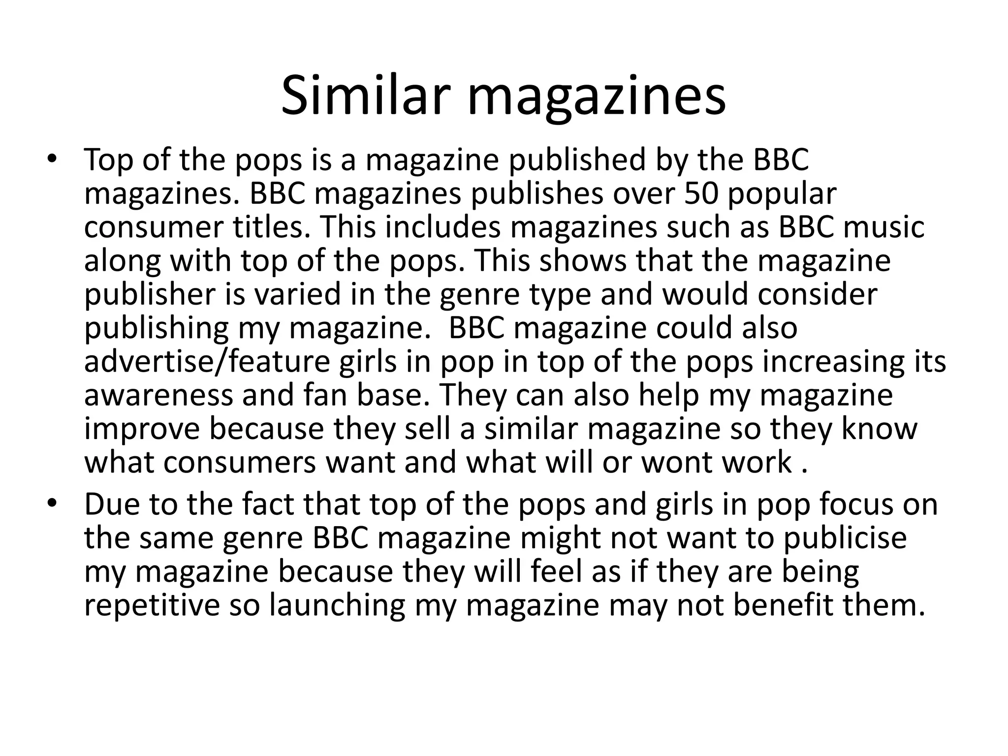 Similar magazines
• Top of the pops is a magazine published by the BBC
  magazines. BBC magazines publishes over 50 popular
  consumer titles. This includes magazines such as BBC music
  along with top of the pops. This shows that the magazine
  publisher is varied in the genre type and would consider
  publishing my magazine. BBC magazine could also
  advertise/feature girls in pop in top of the pops increasing its
  awareness and fan base. They can also help my magazine
  improve because they sell a similar magazine so they know
  what consumers want and what will or wont work .
• Due to the fact that top of the pops and girls in pop focus on
  the same genre BBC magazine might not want to publicise
  my magazine because they will feel as if they are being
  repetitive so launching my magazine may not benefit them.
 