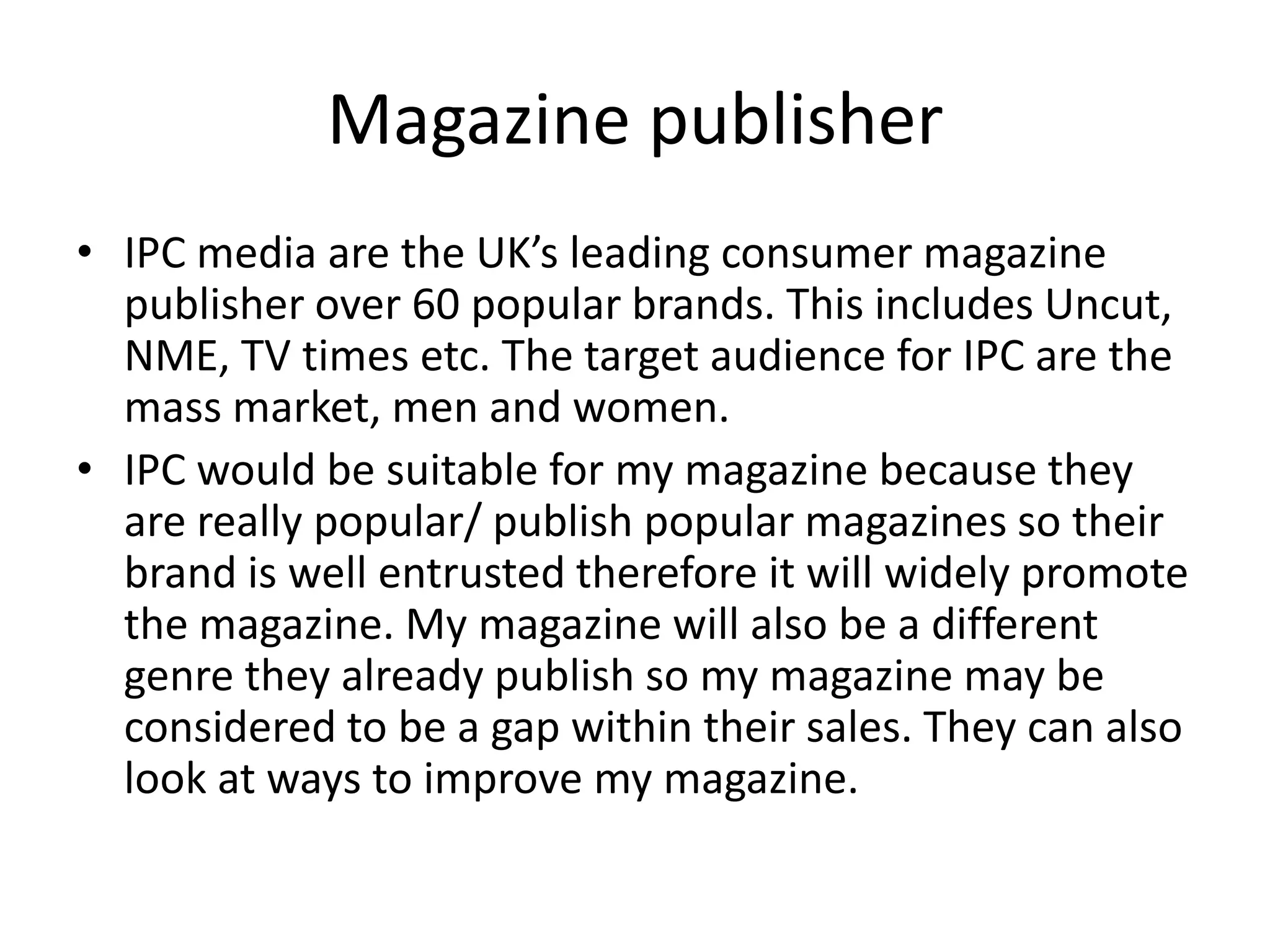 Magazine publisher
• IPC media are the UK’s leading consumer magazine
  publisher over 60 popular brands. This includes Uncut,
  NME, TV times etc. The target audience for IPC are the
  mass market, men and women.
• IPC would be suitable for my magazine because they
  are really popular/ publish popular magazines so their
  brand is well entrusted therefore it will widely promote
  the magazine. My magazine will also be a different
  genre they already publish so my magazine may be
  considered to be a gap within their sales. They can also
  look at ways to improve my magazine.
 